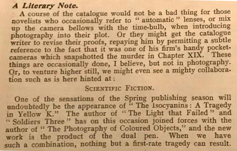 Typed passage headed 'A Literary Note'. Reads: 'A course of the catalogue would not be a bad thing for those novelists who occasionally refer to "automatic" lenses, or mix up the camera bellows with the time-bulb, when introducing photography into their plot. Or they might get the catalogue writer to revise their proofs, repaying him by permitting a subtle reference to the fact that it was one of his firm's handy pocket-cameras which snapshotted the murder in Chapter XIX. These things are occasionally done, I believe, but not in photography. Or, to venture higher still, we might even see a mighty collaboration such as is here hinted at: SCIENTIFIC FICTION. One of the sensations of the Spring publishing season will undoubtedly be the appearance of "The Isocyanins: A Tragedy in Yellow K." The author of "The Light That Failed" and "Soldiers Three" has on this occasion joined forces with the author of "The Photography of Coloured Objects," and the new work is the product of the dual pen. When we have such a combination, nothing but a first-rate tragedy can result.'