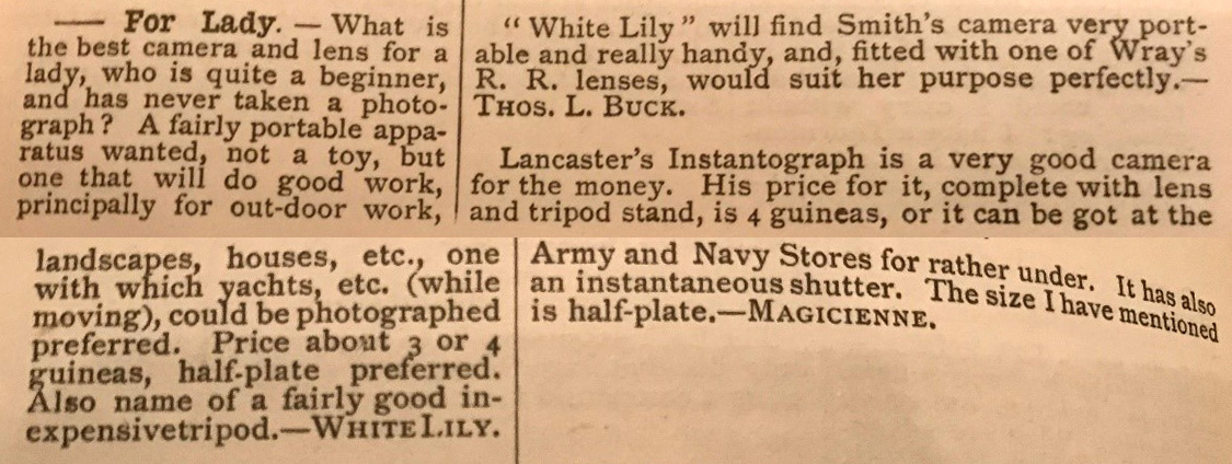 Typed request reads: 'What is the best camera and lens for a lady, who is quite a beginner, and has never taken a photograph? A fairly portabel apparatus wanted, not a toy, but one that will do good work, principally for outdoor work, landscapes, houses, etc, one with which yachts etc (while moving) coukld be photographed preferred. Price about 3 or 4 guineas, half-plate preferred. Also name of a fairly good inexpensive tripod. -White Lily.' Answer reads: 'White Lily will find Smith's camera very portable and really handy and, fitted with one of Wray's R.R. lenses, would suit her purpose perfectly. Lancaster's Instantograph is a very good camera for the money. His price for it, complete with lens and tripod stand, is 4 guineas, or it can be got at the Army and Navy Stores for rather under. It has also an instantaeous shutter. The size I have mentioned is half-plate.'