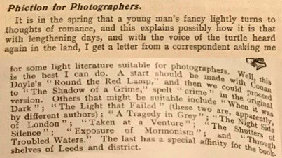 Typed passage headed 'Phiction for Photographers'. Reads: 'It is in the spring that a young man's fancy lightly turns to thoughts of romance, and this explains how it is that with lengthening days, and with the voice of the turtle heard again in the land, I get a letter from a correspondent asking me for some light literature suitable for photographers. Well, this is the best I can do. A start should be made with Conan Doyle's "Round the Red Lamp," and then we could proceed to "The Shadow of a Grime," spelt "crime" in the original version. Others that might be suitable include "When it was Dark"; "The Light That Failed" (these two are, apparently, by different authors); "A Tragedy in Grey"; "The Night Side of London"; "Taken at a Venture"; "The Shutters of Silence"; "Exposure of Mormonism"; and "Through Troubled Waters." The last has a special affinity for the bookshelves of Leeds and district.'