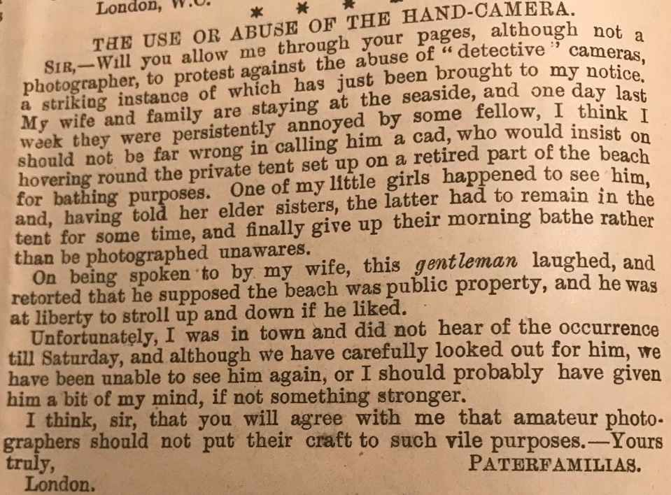 Typed passage headed 'The Use or Abuse of the Hand-Camera'. Reads: 'Sir, will you allow me through your pages, although not a photographer, to protest against the abuse of "detective" cameras, a striking instance of which has just been brought to my notice. My wife and family are staying at the seaside, and one day last week they were persistently annoyed by some fellow, I think I should not be far wrong in calling him a cad, who would insist on hovering round the private tent set up on a retired part of the beach for bathing purposes. One of my little girls happened to see him, and, having told her elder sisters, the latter had to remain in the tent for some time, and finally have up their morning bathe rather than be photographed unawares. On being spoken to by my wife, this 'gentleman' laughed, and retorted that he supposed the beach was public property, and he was at liberty to stroll up and down if he liked. Unfortunately, I was in town and did not hear of the occurrence till Saturday, and although we have carefully looked out for him, we have been unable to see him again, or I should probably have given him a bit of my mind, if not something stronger. I think, sir, that you will agree with me that amateur photographers should not put their craft to such vile purposes. Yours truly, 'Paterfamilias', London.'