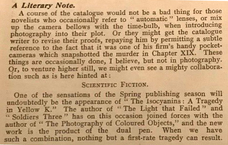 Typed passage headed 'A Literary Note'. Reads: 'A course of the catalogue would not be a bad thing for those novelists who occasionally refer to "automatic" lenses, or mix up the camera bellows with the time-bulb, when introducing photography into their plot. Or they might get the catalogue writer to revise their proofs, repaying him by permitting a subtle reference to the fact that it was one of his firm's handy pocket-cameras which snapshotted the murder in Chapter XIX. These things are occasionally done, I believe, but not in photography. Or, to venture higher still, we might even see a mighty collaboration such as is here hinted at: SCIENTIFIC FICTION. One of the sensations of the Spring publishing season will undoubtedly be the appearance of "The Isocyanins: A Tragedy in Yellow K." The author of "The Light That Failed" and "Soldiers Three" has on this occasion joined forces with the author of "The Photography of Coloured Objects," and the new work is the product of the dual pen. When we have such a combination, nothing but a first-rate tragedy can result.'